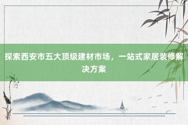 探索西安市五大顶级建材市场，一站式家居装修解决方案